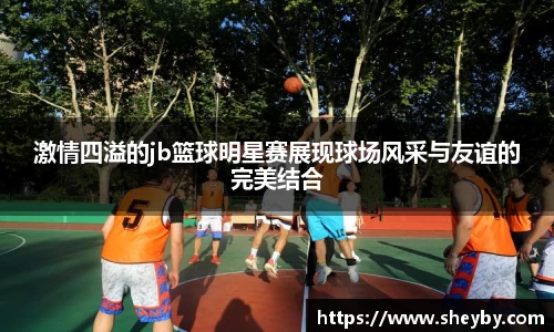 激情四溢的jb篮球明星赛展现球场风采与友谊的完美结合